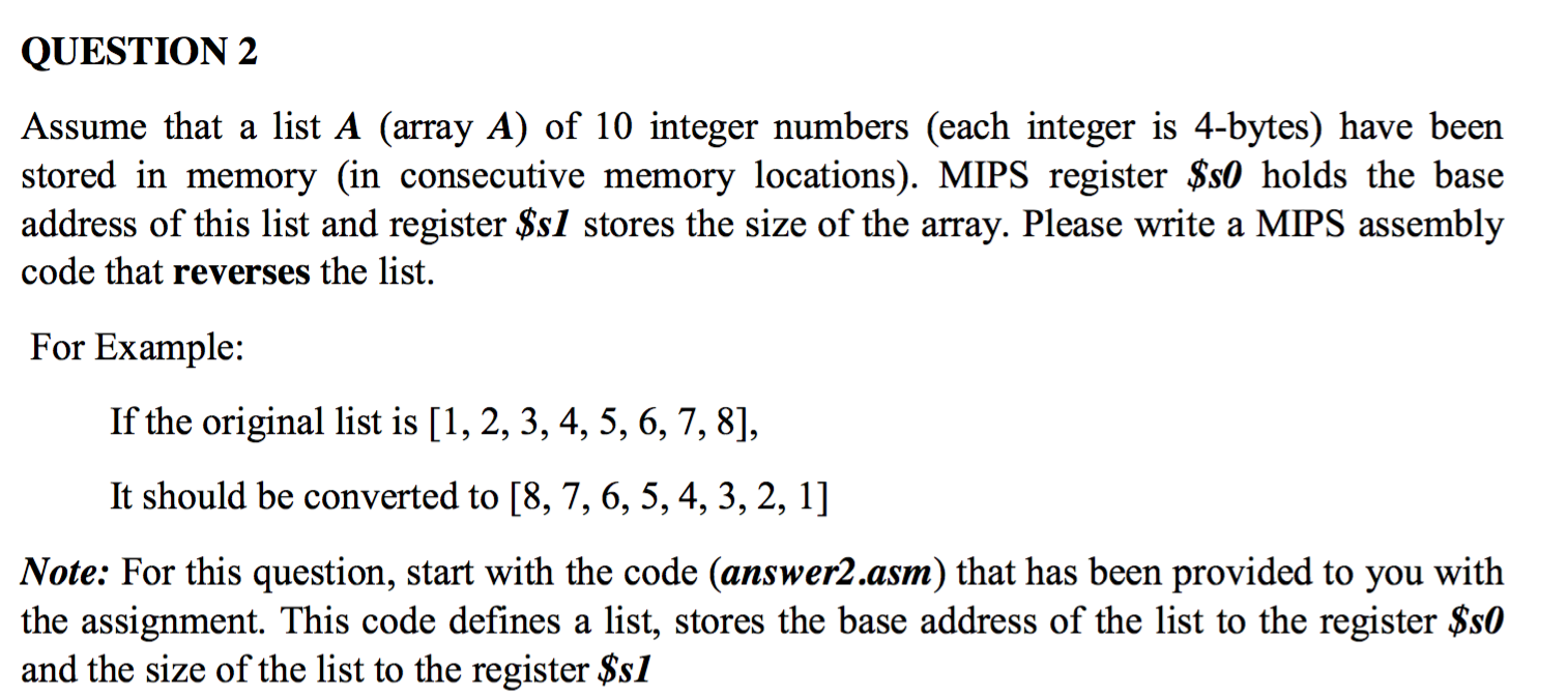QUESTION 2 Assume that a list A (array A) of 10 integer numbers (each integer is 4-bytes) have been stored in memory (in consecutive memory locations). MIPS register $s0 holds the base address of this list and register $sl stores the size of the array. Please write a MIPS assembly code that reverses the list. For Example: If the original list is [1, 2, 3, 4,5, 6,7,8], It should be converted to [8, 7, 6, 5,4, 3, 2,1] Note: For this question, start with the code (answer2.asm) that has been provided to you with the assignment. This code defines a list, stores the base address of the list to the register $st0 and the size of the list to the register $s1