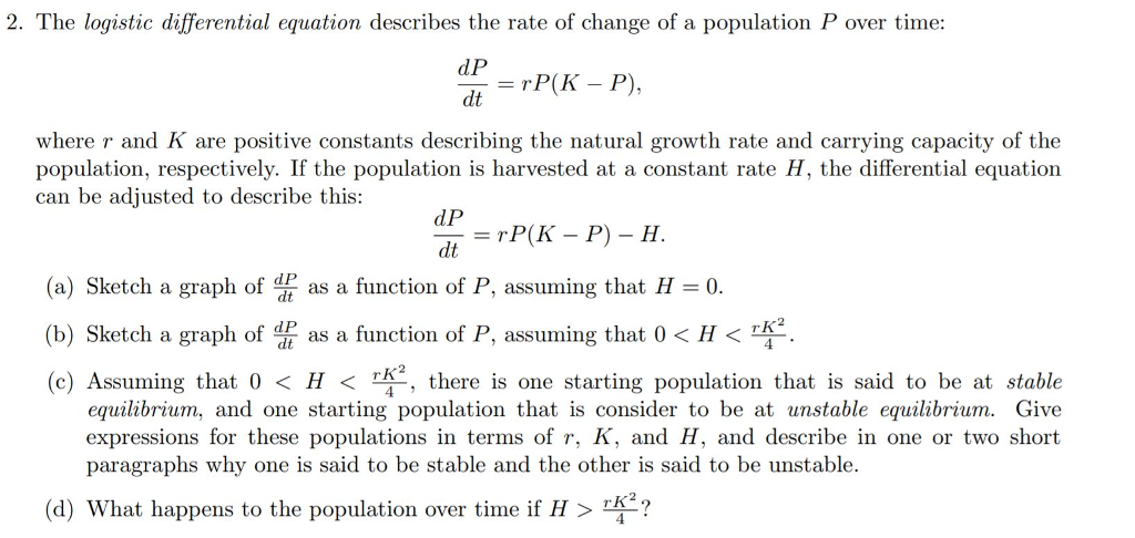 2. The logistic differential equation describes the rate of change of a population P over time: dP dt = rP(K-P). where r and K are positive constants describing the natural growth rate and carrying capacity of the population, respectively. If the population is harvested at a constant rate H, the differential equation can be adjusted to describe this: dP (a) Sketch a graph of d as a function of P, assuming that H0. (b) Sketch a graph org as a function of P, assuming that 0 H 2. (c) Assuming that 0 H 42 , there is one starting population that is said to be at stable equilibrium, and one starting population that is consider to be at unstable equilibrium. Give expressions for these populations in terms of r, K, and H, and describe in one or two short paragraphs why one is said to be stable and the other is said to be unstable. (d) What happens to the population over time if H ?