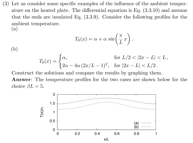 (3) Let us consider some specific examples of the influence of the ambient temper- ature on the heated plate. The differential equation is Eq. (3.3.10) and assume that the ends are insulated Eq. (3.3.9). Consider the following profiles for the ambient temperature To(z) = ? + ? sin(2x for L/2 2x - LL 2a 4 (2r/L - 1)2. for 2 LI L/2 Construct the solutions and compare the results by graphing them Answer: The temperature profiles for the two cases are shown below for the choice AL = 5 0.5 (b 0 0 0.2 0.4 0.6 0.8 X/L