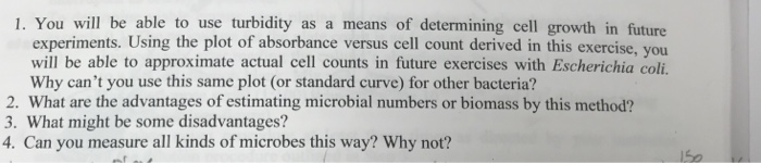 1. You will be able to use turbidity as a means of determining cell growth in future experiments. Using the plot of absorbance versus cell count derived in this exercise, you will be able to approximate actual cell counts in future exercises with Escherichia coli. Why cant you use this same plot (or standard curve) for other bacteria? 2. What are the advantages of estimating microbial numbers or biomass by this method? 3. What might be some disadvantages? 4. Can you measure all kinds of microbes this way? Why not?