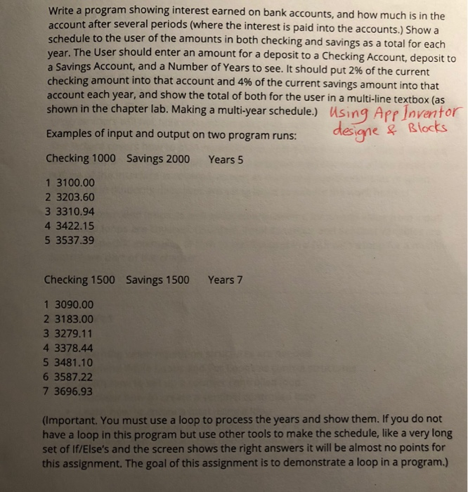 Write a program showing interest earned on bank accounts, and how much is in the account after several periods (where the interest is paid into the accounts.) Show a schedule to the user of the amounts in both checking and savings as a total for each year. The User should enter an amount for a deposit to a Checking Account, deposit to a Savings Account, and a Number of Years to see. It should put 2% of the current checking amount into that account and 4% of the current savings amount into that account each year, and show the total of both for the user in a multi-line textbox (as shown in the chapter lab. Making a multi-year schedule) using Apr Inventor Examples of input and output on two program runs: Checking 1000 Savings 2000 Years 5 1 3100.00 2 3203.60 3 3310.94 4 3422.15 5 3537.39 Checking 1500 Savings 1500Years 7 1 3090.00 2 3183.00 3 3279.11 4 3378.44 5 3481.10 6 3587.22 7 3696.93 (Important. You must use a loop to process the years and show them. If you do not have a loop in this program but use other tools to make the schedule, like a very long set of If/Elses and the screen shows the right answers it will be almost no points for this assignment. The goal of this assignment is to demonstrate a loop in a program.)