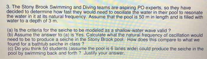 3. The Stony Brook Swimming and Diving teams are aspiring PO experts, so they have decided to determine how fast they would need to oscillate the water in their pool to resonate the water in it at its natural frequency. Assume that the pool is 50 m in length and is filled with water to a depth of 3 m. a) Is the criteria for the seiche to be modeled as a shallow-water wave valid? (b) Assume the answer to (a) is Yes. Calculate what the natural frequency of oscillation would need to be to produce a seiche in the Stony Brook pool. How does this compare to what we found for a bathtub seiche in class? (c) Do you think 50 students (assume the pool is 6 lanes wide) could produce the seiche in the pool by swimming back and forth? Justify your answer.