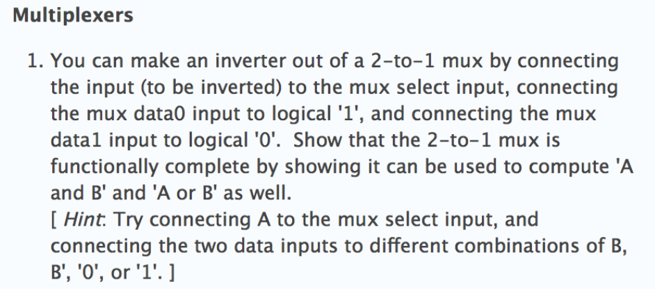 Multiplexers 1. You can make an inverter out of a 2-to-1 mux by connecting the input (to be inverted) to the mux select input, connecting the mux data0 input to logical 1, and connecting the mux datal input to logical 0. Show that the 2-to-1 mux is functionally complete by showing it can be used to compute A and B and A or B as well [ Hint: Try connecting A to the mux select input, and connecting the two data inputs to different combinations of B,