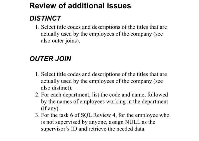 Review of additional issues DISTINCT 1. Select title codes and descriptions of the titles that are actually used by the employees of the company (see also outer joins). OUTER JOIN 1. Select title codes and descriptions of the titles that are actually used by the employees of the company (see also distinct). 2. For each department, list the code and name, followed by the names of employees working in the department (if any 3. For the task 6 of SQL Review 4, for the employee who is not supervised by anyone, assign NULL as the supervisors ID and retrieve the needed data.