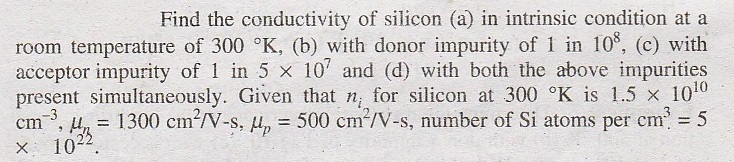 Find the conductivity of silicon (a) in intrinsic condition at a room temperature of 300 ?K, (b) with donor impurity of 1 in 108 (c) with acceptor impurity of 1 in 5 ? 107 and (d) with both the above in!purities present simultaneously. Given that n, for silicon at 300 ?K is 1.5 x 1010 cm-3,My = 1300 cm2/V-s, ?,-500 cm2/V-s, number of Si atoms per cm3 = 5 ? 1022.