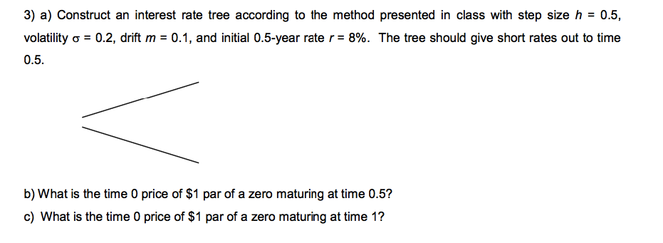 3) a) Construct an interest rate tree according to the method presented in class with step size h 0.5 volatility o 0.2, drift m 0.1, and initial 0.5-year rate r 8%. The tree should give short rates out to time 0.5 b) What is the time 0 price of $1 par off a zero maturing at time 0.5? c) What is the time 0 price of $1 par of a zero maturing at time 1?