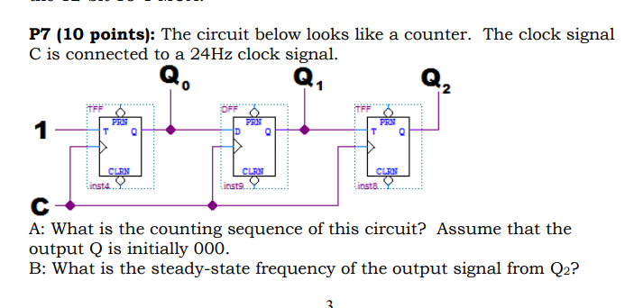 P7 (10 points): The circuit below looks like a counter. The clock signal C is connected to a 24Hz clock signal (a 0 2 TFF PRN CLEN nsta...Y.... insta.. A: What is the counting sequence of this circuit? Assume that the output Q is initially 000. B: What is the steady-state frequency of the output signal from Q2?