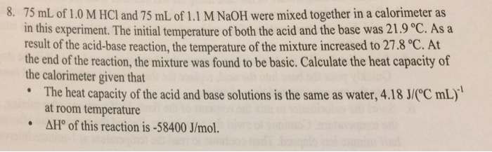 8. 75 mL of 1.0 M HCl and 75 mL of 1.1 M NaOH were mixed together in a calorimeter as in this experiment. The initial temperature of both the acid and the base was 21.9 ?C. As a result of the acid-base reaction, the temperature of the mixture increased to 27.8 ?C. At the end of the reaction, the mixture was found to be basic. Calculate the heat capacity of the calorimeter given that * The heat capacity of the acid and base solutions is the same as water, 4.18 J/(C mLy at room temperature AHo of this reaction is-58400 J/mol. ?