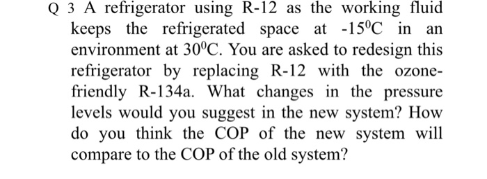 Q 3 A refrigerator using R-12 as the working fluid keeps the refrigerated space at -15?C in an environment at 30?C. You are asked to redesign this refrigerator by replacing R-12 with the ozone- friendly R-134a. What changes in the pressure levels would you suggest in the new system? How do you think the COP of the new system will compare to the COP of the old system?