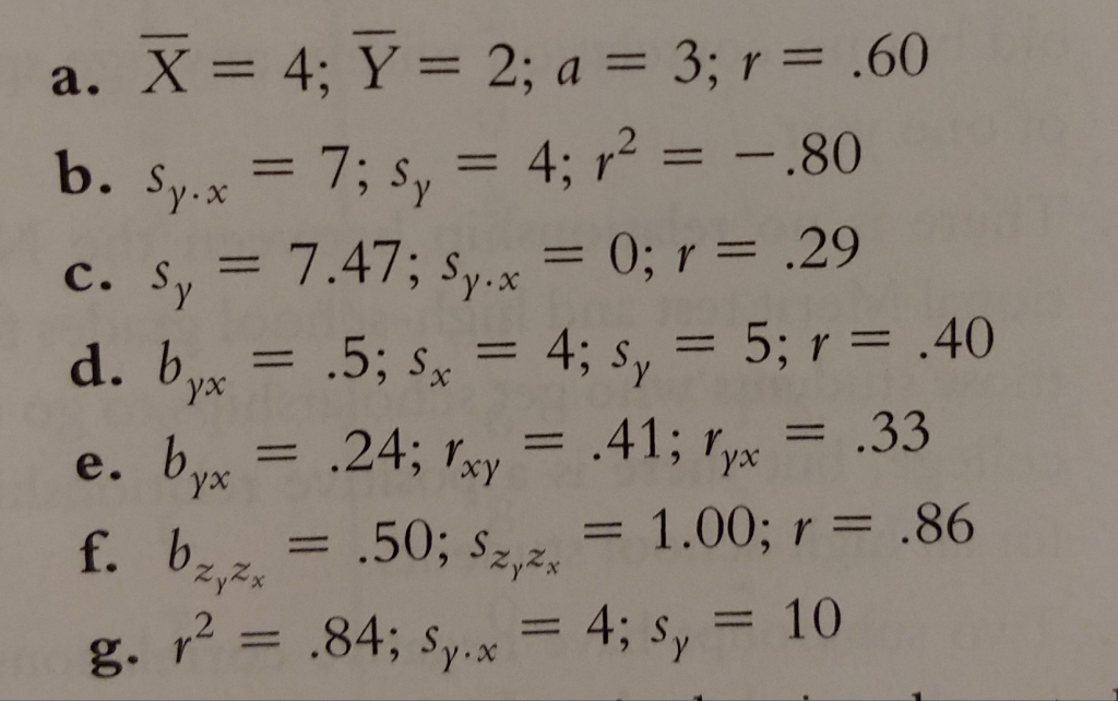 a. X = 4; Y = 2; a = 3; r = .60 b. Sp.x = 7; s, = 4; r2 = -.80 c. s, = 7.47; Sy.x = 0; r = .29 d. byx = .5; sx = 4; s, = 5; r