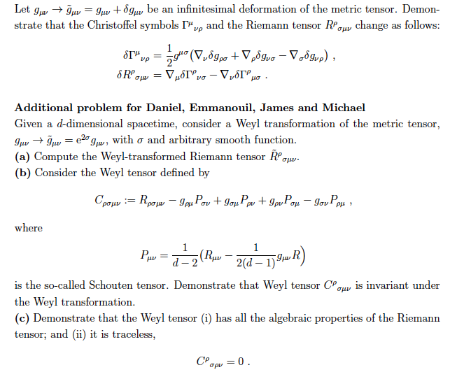 Let gw- gaw-guv + ?3pv be an infinitesimal deformation of the metric tensor. Demon- strate that the Christoffel symbols i ??? and the Riemann tensor R0?? change as follows Additional problem for Daniel, Emmanouil, James and Michael Given a d-dimensional spacetime, consider a Weyl transformation of the metric tensor, guv ? ???-e2gw, with ? and arbitrary smooth function. (a) Compute the Weyl-transformed Riemann tensor ?.??. (b) Consider the Weyl tensor defined by where 2 2(d-1) is the so-called Schouten tensor. Demonstrate that Weyl tensor CP ou is invariant under the Weyl transformation. (c) Demonstrate that the Weyl tensor (i) has all the algebraic properties of the Riemann tensor; and (ii) it is traceless ?pu