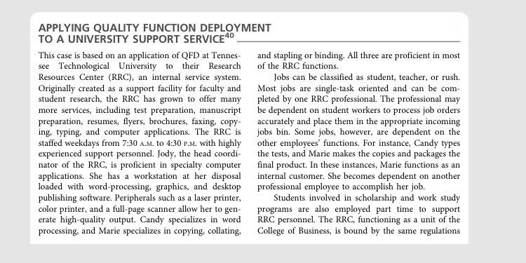 APPLYING QUALITY FUNCTION DEPLOYMENT TO A UNIVERSITY SUPPORT SERVICE This case is based on an application of QFD at Tennes and stapling or binding. All three are proficient in most see Technological University to their Research of the RRC functions. Resources Center (RRC), an internal service system. Originally created as a support facility for faculty and Most jobs are single-task oriented and can be com student research, the RRC has grown to offer many pleted by one RRC professional. The professional may more services, ncluding test preparation, manuscript be dependent on student workers to process job orders preparation, resumes, flyers, brochures, faxing, copy accurately and place them in the appropriate incoming ing, typing, and computer applications. The RRC is jobs bin. Some jobs, however, are dependent on the staffed weekdays from 7:30 A.M. to 4:30 P.M. with highly other employees functions. For instance, Candy types experienced support personnel. Jody, the head coordi the tests, and Marie makes the copies and packages the nator of the RRC, is proficient in specialty computer final product. In these instances, Marie functions as an applications. She has a workstation at her disposal internal customer. She becomes dependent on another loaded with word-processing, graphics, and desktop professional employee to accomplish her job. publishing software. Peripherals such as a laser printer color printer, and a full-page scanner allow her to gen programs are also employed part time to support erate high-quality output. Candy specializes in word RRC personnel. The RRC, functioning as a unit of the processing, and Marie specializes in copying, collating. College of Business, is bound by the same regulations Jobs can be classified as student, teacher, or rush. 8 Students involved in scholarship and work study