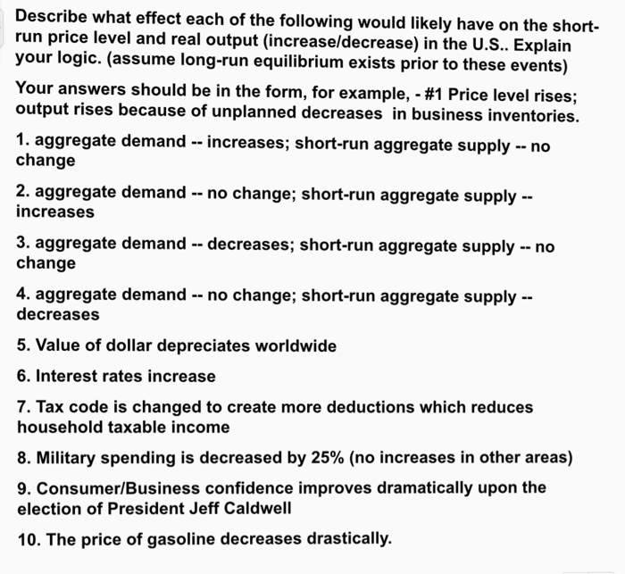 Describe what effect each of the following would likely have on the short- run price level and real output (increase/decrease) in the U.S.. Explain your logic. (assume long-run equilibrium exists prior to these events) Your answers should be in the form, for example,-#1 Price level rises; output rises because of unplanned decreases in business inventories. 1. aggregate demand - - increases; short-run aggregate supply -no change 2. aggregate demand -no change; short-run aggregate supply- increases 3. aggregate demand decreases; short-run aggregate supply no change 4. aggregate demand no change; short-run aggregate supply decreases 5. Value of dollar depreciates worldwide 6. Interest rates increase 7. Tax code is changed to create more deductions which reduces household taxable income 8. Military spending is decreased by 25% (no increases in other areas) 9. Consumer/Business confidence improves dramatically upon the election of President Jeff Caldwell 10. The price of gasoline decreases drastically.