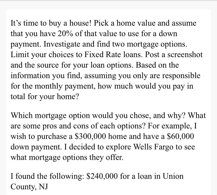 Its time to buy a house! Pick a home value and assume that you have 20% of that value to use for a down payment. Investigate
