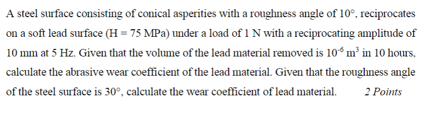 A steel surface consisting of conical asperities with a roughness angle of 10?, reciprocates on a soft lead surface (H 75 MPa) under a load of 1 N with a reciprocating amplitude of 10 mm at 5 Hz. Given that the volume of the lead material removed is 10? m3 in 10 hours, calculate the abrasive wear coefficient of the lead material. Given that the roughness angle of the steel surface is 30?, calculate the wear coefficient of lead material. 2 Points