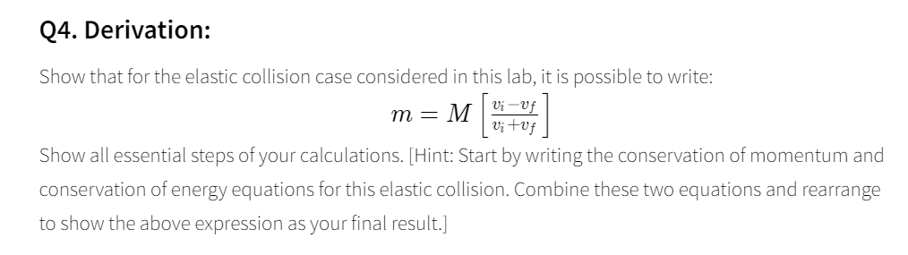 Q4. Derivation: Show that for the elastic collision case considered in this lab, it is possible to write: Ui -v Show all essential steps of your calculations. [Hint: Start by writing the conservation of momentum and conservation of energy equations for this elastic collision. Combine these two equations and rearrange to show the above expression as your final result.]