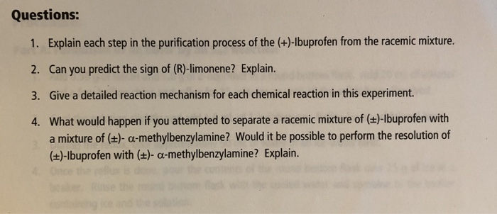 Questions: 1. Explain each step in the purification process of the (+)-lbuprofen from the racemic mixture. 2. Can you predict the sign of (R)-limonene? Explain. 3. Give a detailed reaction mechanism for each chemical reaction in this experiment. 4. What would happen if you attempted to separate a racemic mixture of (+t)-lbuprofen with a mixture of (t)- a-methylbenzylamine? Would it be possible to perform the resolution of (t)-lbuprofen with (+)- a-methylbenzylamine? Explain.
