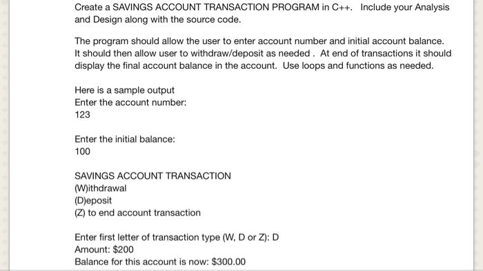 Create a SAVINGS ACCOUNT TRANSACTION PROGRAM in C++. and Design along with the source code. Include your Analysis The program should allow the user to enter account number and initial account balance. It should then allow user to withdraw/deposit as needed. At end of transactions it should display the final account balance in the account. Use loops and functions as needed. Here is a sample output Enter the account number: 123 Enter the initial balance: 100 SAVINGS ACCOUNT TRANSACTION (W)ithdrawal (D)eposit (Z) to end account transaction Enter first letter of transaction type (W, D or Z: D Amount: $200 Balance for this account is now: $300.00