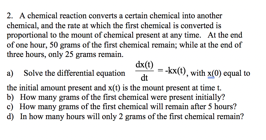 2. A chemical reaction converts a certain chemical into another chemical, and the rate at which the first chemical is converted is proportional to the mount of chemical present at any time. At the end of one hour, 50 grams of the first chemical remain; while at the end of three hours, only 25 grams remain dx(t) dt a) Solve the differential equation kx(t), with x(0) equal to the initial amount present and x(t) is the mount present at time t. b) How many grams of the first chemical were present initially? c) How many grams of the first chemical will remain after 5 hours? d) In how many hours will only 2 grams of the first chemical remain?