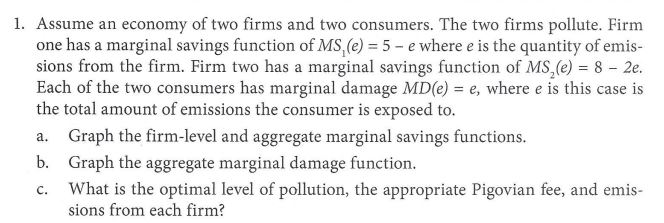 1. Assume an economy of two firms and two consumers. The two firms pollute. Firm one has a marginal savings function of MSI(e) 35-ewhere e is the quantity of emis- sions from the firm. Firm two has a marginal savings function of MS2(e) 8 2e. Each of the two consumers has marginal damage MD(e) e, where e is this case is the total amount of emissions the consumer is exposed to. a. Graph the firm-level and aggregate marginal savings functions. b. Graph the aggregate marginal damage function. What is the optimal level of pollution, the appropriate Pigovian fee, and emis sions from each firm?