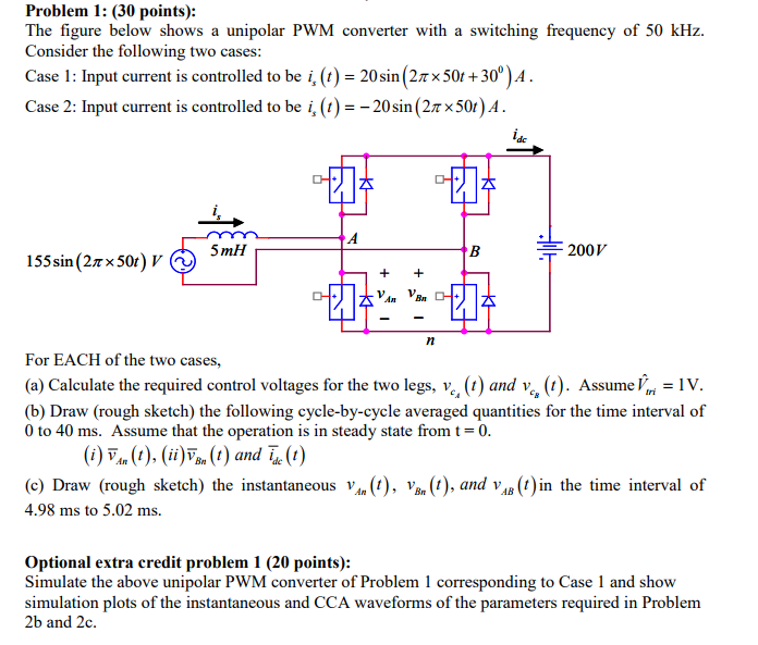 Problem 1: (30 points): The figure below shows a unipolar PWM converter with a switching frequency of 50 kHz. Consider the following two cases: Case 1 : Input current is controlled to be i, (t) = 20 sin (2TX 50+ 300 ) A Case 2: Input current is controlled to be i,()20sin (2T x50r).A dc 5mH 200 V 155 sin(2??50) V? For EACH of the two cases, (a) Calculate the required control voltages for the two legs, v., ( and v, ()Assume IV (b) Draw (rough sketch) the following cycle-by-cycle averaged quantities for the time interval of 0 to 40 ms. Assume that the operation is in steady state from t- 0 (i) ?, (1), (ii)?(1) and 4(1) (c) Draw (rough sketch) the instantaneous Va. (), Va(),and vin the time interval of 4.98 ms to 5.02 ms. Optional extra credit problem 1 (20 points): Simulate the above unipolar PWM converter of Problem 1 corresponding to Case 1 and show simulation plots of the instantaneous and CCA waveforms of the parameters required in Problem 2b and 2c