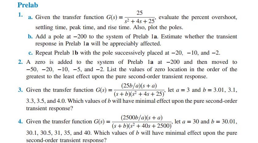 Prelab 1. 2.5 s2 +4s +25 a. Given the transfer function G(s) evaluate the percent overshoot, settling time, peak time, and rise time. Also, plot the poles b. Add a pole at-200 to the system of Prelab la. Estimate whether the transient response in Prelab la will be appreciably affected c. Repeat Prelab lb with the pole successively placed at-20,-10, and-2 2. A zero is added to the system of Prelab la at -200 and then moved to -50, -20, -10, -5, and -2. List the values of zero location in the order of the greatest to the least effect upon the pure second-order transient response. 3. Given the transfer function G(s) = (s+ b)(s2 +4s + 25). let a = 3 and b= 3.01, 31, 3.3, 3.5, and 4.0. Which values of b will have minimal effect upon the pure second-order transient response? (2500b/a)(s+ a) (s + b)(s2 +40s+2500) 4. Given the transfer function G(s) , let a = 30 and b = 30.01, 30.1, 30.5, 31, 35, and 40. Which values of b will have minimal effect upon the pure second-order transient response?