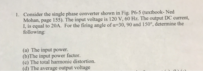 Consider the single phase converter shown in Fig. P6-5 (textbook- Ned Mohan, page 155). The input voltage is 120 V, 60 Hz. The output DC current, L is equal to 20A. For the firing angle of a -30, 90 and 150?, determine the 1. following: (a) The input power. (b)The input power factor. (c) The total harmonic distortion. (d) The average output voltage