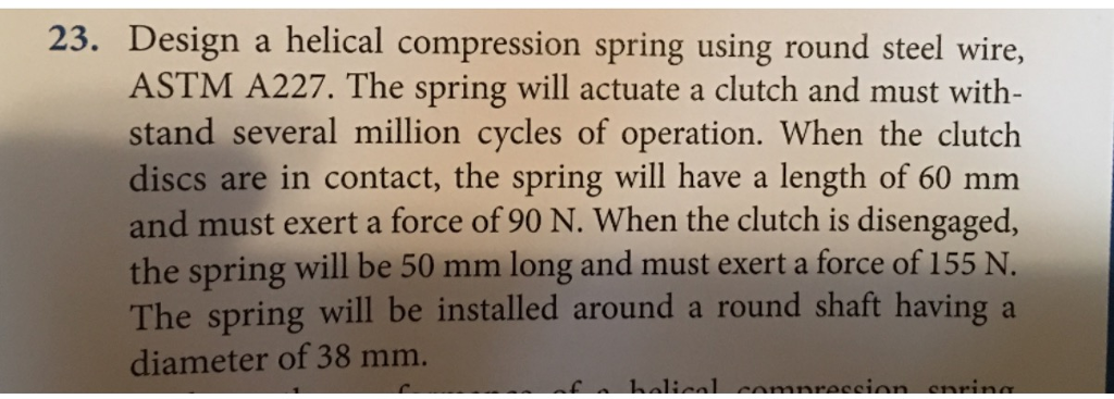 23. Design a helical compression spring using round steel wire ASTM A227. The spring will actuate a clutch and must with stand several million cycles of operation. When the clutch discs are in contact, the spring will have a length of 60 mm and must exert a force of 90 N. When the clutch is disengaged, the spring will be 50 mm long and must exert a force of 155 N. The spring will be installed around a round shaft having a diameter of 38 mm