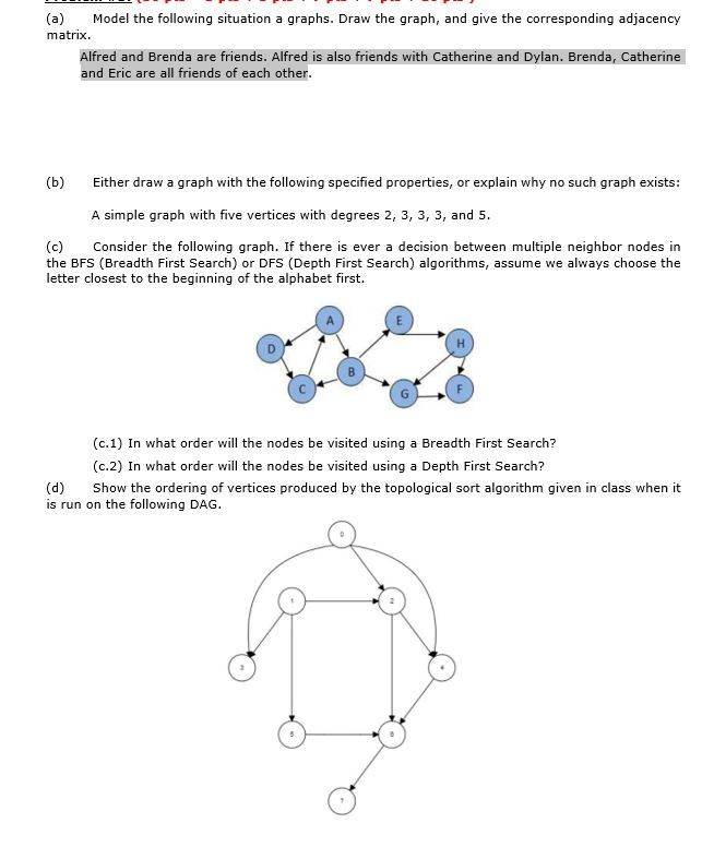 (a) Model the following situation a graphs. Draw the graph, and give the corresponding adjacency matrix Alfred and Brenda are friends. Alfred is also friends with Catherine and Dylan. Brenda, Catherine and Eric are all friends of each other (b) Either draw a graph with the following specified properties, or explain why no such graph exists: A simple graph with five vertices with degrees 2, 3, 3, 3, and 5 (c) Consider the following graph. If there is ever a decision between multiple neighbor nodes in the BFS (Breadth First Search) or DFS (Depth First Search) algorithms, assume we always choose the letter closest to the beginning of the alphabet first. (c.1) In what order will the nodes be visited using a Breadth First Search? (c.2) In what order will the nodes be visited using a Depth First Search? (d) Show the ordering of vertices produced by the topological sort algorithm given in class when it is run on the following DAG