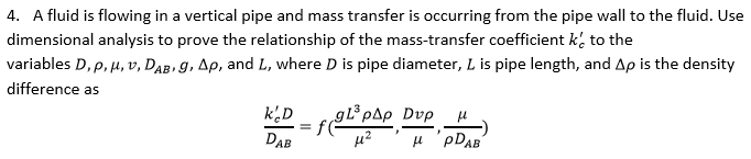 4. A fluid is flowing in a vertical pipe and mass transfer is occurring from the pipe wall to the fluid. Use dimensional analysis to prove the relationship of the mass-transfer coefficient k to the variables D, p, ?, v, Das g, ??, and L, where D is pipe diameter, L is pipe length, and ?? is the density difference as keD DAB ?2