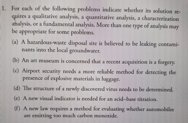 1. For each of the following problems indicate whether itsolution re- quires a qualitative analysis, a quanirative analysis, a characterization alysis, or a fundamental analysis More than one rype of analysis may sis may be appropriate for some problems. (a) A hazardous-waste disposal site is believed to be leaking contami- nants into the local groundwater (b) An art museum is concerned that a recent acquisition is a forgery. (c) Airport sccurity needs a more reliable method for detecting the presence of explosive materials in luggage (d) The structure of a newly discovered virus needs to be determined. (e) A new visual indicator is needed for an acid-base titration. (f) A new law requires a method for evaluating whether automobiles are emitting too much carbon monoxide.