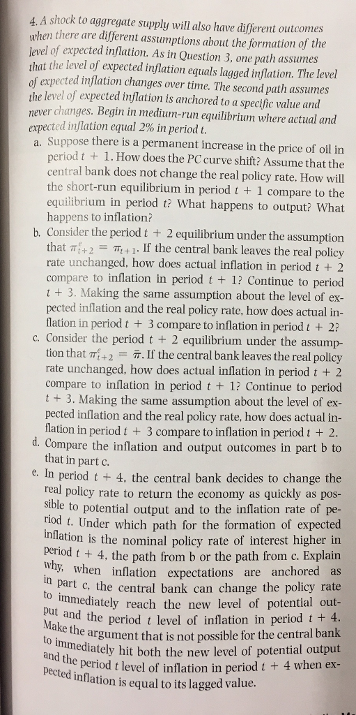 4. A shock to aggregate supply will also have different outcom when there are different assumptions about the formation of the level of expected inflation. As in Question 3, one path assumes that the level of expected inflation equals lagged inflation. The level of expected inflation changes over time. The second path assumes the level of expected inflation is anchored to a specific value and never changes. Begin in medium-run equilibrium where actual and expected inflation equal 2% in period t a. Suppose there is a permanent increase in the price of oil in period t 1. How does the PC curve shift? Assume that the entral bank does not change the real policy rate. How will the short-run equilibrium in period t 1 compare to the equilibrium in period t? What happens to output? What happens to inflation? Consider the period t 2 equilibrium under the assumption b. TT+1. If the central bank leaves the real policy that rate unchanged, how does actual inflation in period t 2 compare to inflation in period t 1? Continue to period t 3. ng the same assumption about the level of ex pected inflation and the real policy rate, how does actual in flation in period t 3 compare to inflation in period t 2 c. Consider the period t 2 equilibrium under the assu tion that 2 IT. If the central bank leaves the real policy rate unchanged, how does actual inflation in period t 2 compare to inflation in period t 1? Continue to perio t 3. Making the same assumption about the level of ex- pected inflation and the real policy rate, how does actual in flation in period t 3 compare to inflation in period t 2 d. Compare the inflation and output outcomes in part b to that in part c e. In period t 4, the central bank decides to change the real policy rate to return the economy as quickly as pos sible to potential output and to the inflation rate of pe- iod t. Under which path for the formation of expected ation is the nominal policy rate of interest higher in period t t 4, the path from b or the path from c. Explain when inflation expectations are anchored as part c, the central bank can change the policy rate mmediately reach the new level of potential out put and the period t level of inflation in period t 4 argument that is not possible for the central bank to immediately hit potential output both the new level of ond the period t level of inflation in period t 4 when ex d inflation is equal to its lagged value