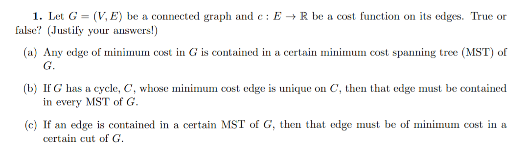 1. Let G = (V, E) be a connected graph and c: E + R be a cost function on its edges. True or false? (Justify your answers!) (