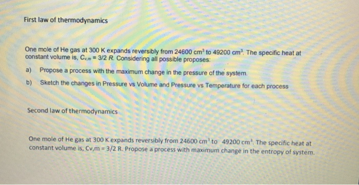 First law of thermodynamics One mole of He gas at 300 K expands reversibly from 24600 cm to 49200 cm2 The specific heat at constant volume is, Cum#32 R. Considering all possible proposes: a) Propose a process with the maximum change in the pressure of the system b) Sketch the changes in Pressure vs Volume and Pressure vs Temperature for each process Second law of thermodynamics One mole of He gas at 300 K expands reversibly from 24600 cm to 49200 cm The specific heat at constant volume is, Cvm-3/2 R. Propose a process with maximum change in the entropy of system.