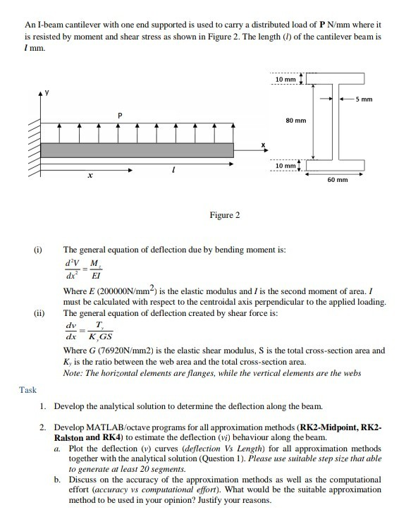 An I-beam cantilever with one end supported is used to carry a distributed load of P Nmm where it is resisted by moment and shear stress as shown in Figure 2. The length (1) of the cantilever beam is 10 mm 5 mm 80 mm 10 mm 60 mm Figure 2 (i) The general equation of deflection due by bending moment is dV M dx EI Where E (200000N/mm*) is the elastic modulus and I is the second moment of area. I must be calculated with respect to the centroidal axis perpendicular to the applied loading. (ii The general equation of deflection created by shear force is dx K GS Where G (76920N/mm2) is the elastic shear modulus, S is the total cross-section area and Ky is the ratio between the web area and the total cross-section area. Note: The horizontal elements are flanges, while the vertical elements are the webs Task 1. Develop the analytical solution to determine the deflection along the beam. 2. Develop MATLAB/octave programs for all approximation methods (RK2-Midpoint, RK2 Ralston and RK4) to estimate the deflection (vi) behaviour along the beam. Plot the deflection (v) curves (deflection Vs Length) for all approximation methods together with the analytical solution (Question 1). Please use suitable step size that able to generate at least 20 segments. Discuss on the accuracy of the approximation methods as well as the computational effort (accuracy vs computational effort). What would be the suitable approximation method to be used in your opinion? Justify a. b. you r reasons