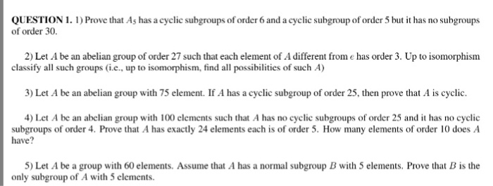 QUESTION 1. 1) Prove that As has a cyclic subgroups of order 6 and a cyclic subgroup of order 5 but it has no subgroups of order 30. 2) Let A be an abelian group of order 27 such that each element of A different from e has order 3. Up to isomorphism classify all such groups (i.c., up to isomorphism, find all possibilities of such A) 3) Let A be an abelian group with 75 element. If A has a cyclic subgroup of order 25, then prove that A is cyclic. 4) Let A be an abelian group with 100 elements such that A has no cyclic subgroups of order 25 and it has no cyclic subgroups of order 4. Prove that A has exactly 24 elements each is of order 5. How many elements of order 10 does A have? 5) Let A be a group with 60 elements. Assume that A has a normal subgroup B with 5 elements. Prove that B is the only subgroup of A with 5 elements.