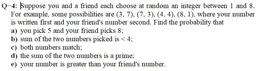 Q-4: Suppose you and a friend each choose at random an integer between 1 and 8. For example, some possibilities are (3, 7), (7, 3). (4, 4). (8, 1). where your number is written first and your friends number second. Find the probability that a) you pick 5 and your friend picks 8; b) sum of the two numbers picked is 4 c) both numbers match; d) the sum of the two numbers is a prime; e) your number is greater than your friends number