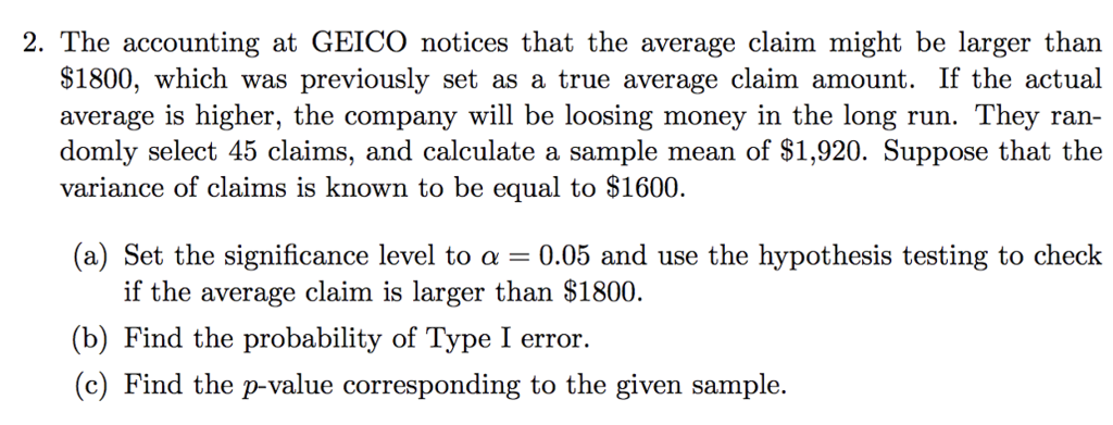2. The accounting at GEICO notices that the average claim might be larger than $1800, which was previously set as a true average claim amount. If the actual average is higher, the company will be loosing money in the long run. They ran domly select 45 claims, and calculate a sample mean of S1,920. Suppose that the variance of claims is known to be equal to S1600. (a) Set the significance level to ? 0.05 and use the hypothesis testing to check if the average claim is larger than $1800. (b) Find the probability of Type I error. (c) Find the p-value corresponding to the given sample.