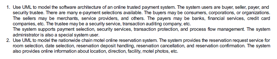 1. Use UML to model the software architecture of an online trusted payment system. The system users are buyer, seller, payer, and security trustee. There are many e-payment selections available. The buyers may be consumers, corporations, or organizations. The sellers may be merchants, service providers, and others. The payers may be banks, financial services, credit card The system supports payment selection, security services, transaction protection, and process flow management. The system administrator is also a special system user. 2. Use UML to model the nationwide chain motel online reservation system. The system provides the reservation request service for also provides online information about location, direction, facility, motel photos, etc