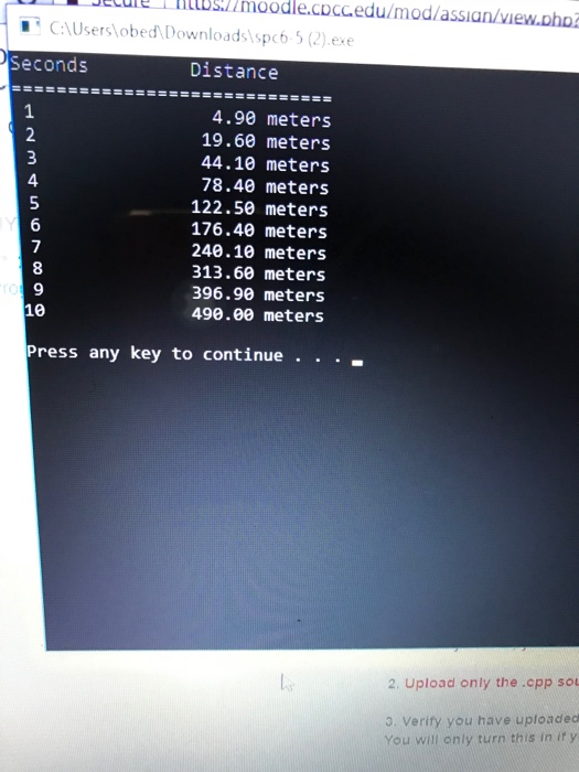 i nttbsulmoodle.CD?edu/modlassian/view.DhD ecule CAUserslobed Downloads spc6 5 (2).exe Seconds Distance 4.90 meters 19.60 meters 44.10 meters 78.40 meters 122.50 meters 176.40 meters 240.10 meters 313.60 meters 396.90 meters 490.00 meters 4 5 8 9 Press any key to continue . . . . 2. Upload only the .cpp sou 3. Verify you have uploaded You will only turn this in it y