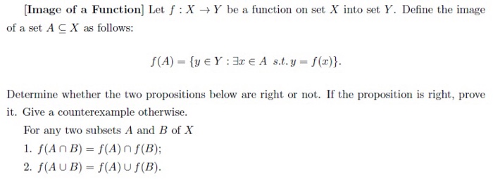 [Image of a Function] Let f X Y be a function on set X into set Y. Define the image of a set A CX as follows: Determine whether the two propositions below are right or not. If the proposition is right, prove it. Give a counterexample otherwise For any two subsets A and B of X 1. f(An B) (A) n f(B); 2. f(AUB) f (A)U f(B).
