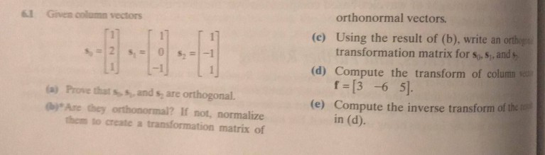 orthonormal vectors transformation matrix for so,s, and f [3 -6 5 in (d). iI Given column vectors (c) Using the result of (b). write an orthogs (d) Compute the transform of colum (e) Compute the inverse transform of the te a) Prove that ss, and s are orthogonal. (bjAre they orthonormal? If not, normalize them to create a transformation matrix of