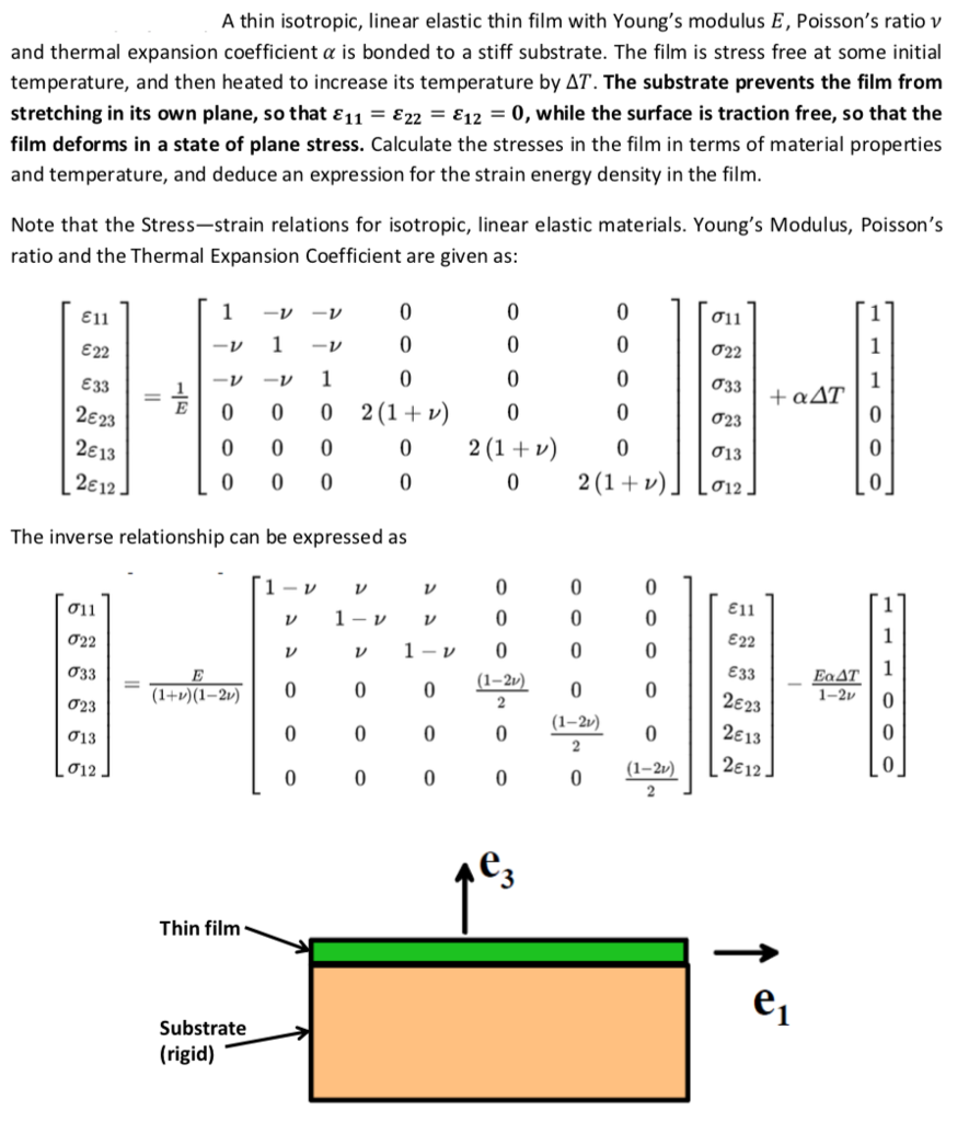 A thin isotropic, linear elastic thin film with Youngs modulus E, Poissons ratio v and thermal expansion coefficient ? is bonded to a stiff substrate. The film is stress free at some initial temperature, and then heated to increase its temperature by AT. The substrate prevents the film from stretching in its own plane, so that ? 1,-?22 :E12-0, while the surface is traction free, so that the film deforms in a state of plane stress. Calculate the stresses in the film in terms of material properties and temperature, and deduce an expression for the strain energy density in the film Note that the Stress-strain relations for isotropic, linear elastic materials. Youngs Modulus, Poissons ratio and the Thermal Expansion Coefficient are given as ?i ! ?11 ?22 833 2E23 2? 13 2? 12 ?22 ?23 ?13 ,?12 0 00 2(1+v)0 0 00 2(1+)0 2 (1 + v) The inverse relationship can be expressed as ?i ! ?22 ?33 ?11 ?22 833 2?23 2613 L-2) 0 0 1-2v 0 (1-2v) ?13 0 0 0-21) 126,2 ?12 Thin film Substrate (rigid)