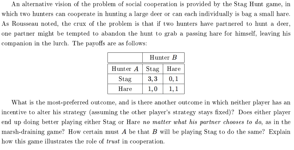 An alternative vision of the problem of social cooperation is provided by the Stag Hunt game, in which two hunters can cooperate in hunting a large deer or can each individually is bag a small hare. As Rousseau noted, the crux of the problem is that if two hunters have partnered to hunt a deer, one partner might be tempted to abandon the hunt to grab a passing hare for himself, leaving his companion in the lurch. The payoffs are as follows Hunter E Hunter A Stag Hare Stag 3,3 0, Hare1,0 1,1 What is the most-preferred outcome, and is there another outcome in which neither player has an incentive to alter his strategy (assuming the ot her players strategy stays fixed)? Does either player end up doing better playing either Stag or Hare no matter what his partner chooses to do, as in the marsh-draining game? How certain must A be that B will be playing Stag to do the same? Explain how this game illustrates the role of trust in cooperation