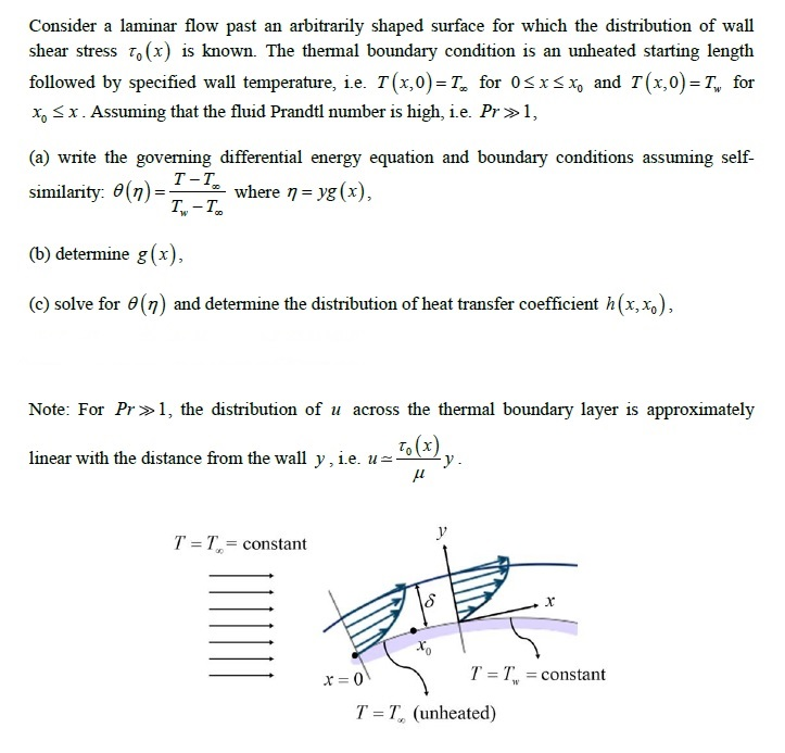 Consider a laminar flow past an arbitrarily shaped surface for which the distribution of wall shear stress ??(x) is known. The thermal boundary condition is an unheated starting length followed by specified wall temperature, ie. T(x,0)=T, for 0 x Xp and T(x,0)=7, for x x. Assuming that the fluid Prandtl number is high, i.e. Pr1, (a) write the governing differential energy equation and boundary conditions assuming self- similarity. ?(7) where-yg (x), T-T (b) determine g(x), (c) solve for ?(n) and determine the distribution of heat transfer coefficient h (x,%) Note: For Pr1, the distribution of u across the thermal boundary layer is approximately linear with the distance from the wall y , ie. I 7-1,-constant 7-7, constant T-T (unheated)