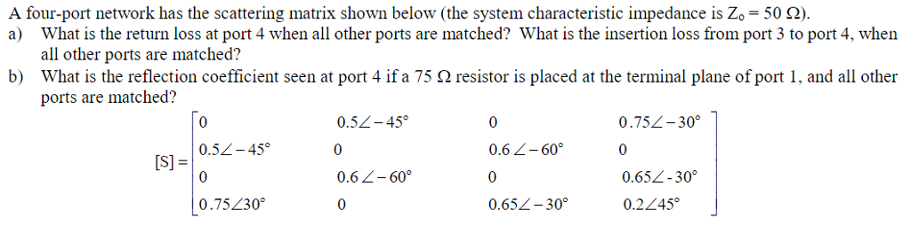 A four-port network has the scattering matrix shown below (the system characteristic impedance is Z,-50 ?). a) What is the return loss at port 4 when all other ports are matched? What is the insertion loss from port 3 to port 4, when all other ports are matched? What is the reflection coefficient seen at port 4 if a 75 ? resistor is placed at the terminal plane of port 1, and all other ports are matched? b) 0 0.5L-45? 0 0.75?30 0.52-45? 0 0.6 -60? 0 0 0.6 2-60 0 0.652-300 0.752-30? 0 0652-30? 0.245 [S] =