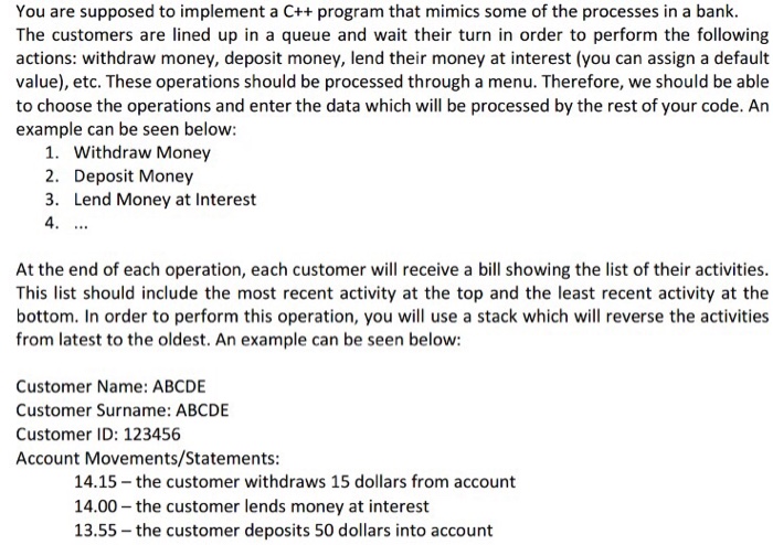 You are supposed to implement a C++ program that mimics some of the processes in a bank. The customers are lined up in a queue and wait their turn in order to perform the following actions: withdraw money, deposit money, lend their money at interest (you can assign a default value), etc. These operations should be processed through a menu. Therefore, we should be able to choose the operations and enter the data which will be processed by the rest of your code. Arn example can be seen below: 1. Withdraw Money 2. Deposit Money 3. Lend Money at Interest 4 At the end of each operation, each customer will receive a bill showing the list of their activities. This list should include the most recent activity at the top and the least recent activity at the bottom. In order to perform this operation, you will use a stack which will reverse the activities from latest to the oldest. An example can be seen below: Customer Name: ABCDE Customer Surname: ABCDE Customer ID: 123456 Account Movements/Statements: 14.15 the customer withdraws 15 dollars from account 14.00 the customer lends money at interest 13.55-the customer deposits 50 dollars into account