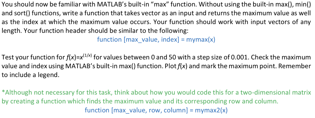 You should now be familiar with MATLABs built-in max function. Without using the built-in max(), min() and sort() functions, write a function that takes vector as an input and returns the maximum value as well as the index at which the maximum value occurs. Your function should work with input vectors of any length. Your function header should be similar to the following: function [max_value, index] mymax(x) Test your function for fxvalues between O and 50 with a step size of 0.001. Check the maximum value and index using MATLABs built-in max() function. Plot f(x) and mark the maximum point. Remember to include a legend. Although not necessary for this task, think about how you would code this for a two-dimensional matrix by creating a function which finds the maximum value and its corresponding row and column. function [max-value, row, column] = mymax2(x)