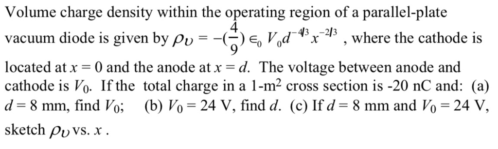 Volume charge density within the operating region of a parallel-plate vacuum diode is given by ??--? Eo Vod-43X-213 , where the cathode is located at x = 0 and the anode at x . The voltage between anode and cathode is Vo. If the total charge in a 1-m2 cross section is -20 nC and: (a) d 8 mm, find Vo; (b) Vo 24 V, find d. (c) Ifd-8 mm and Vo 24 V, sketch ?uvs. x . 4