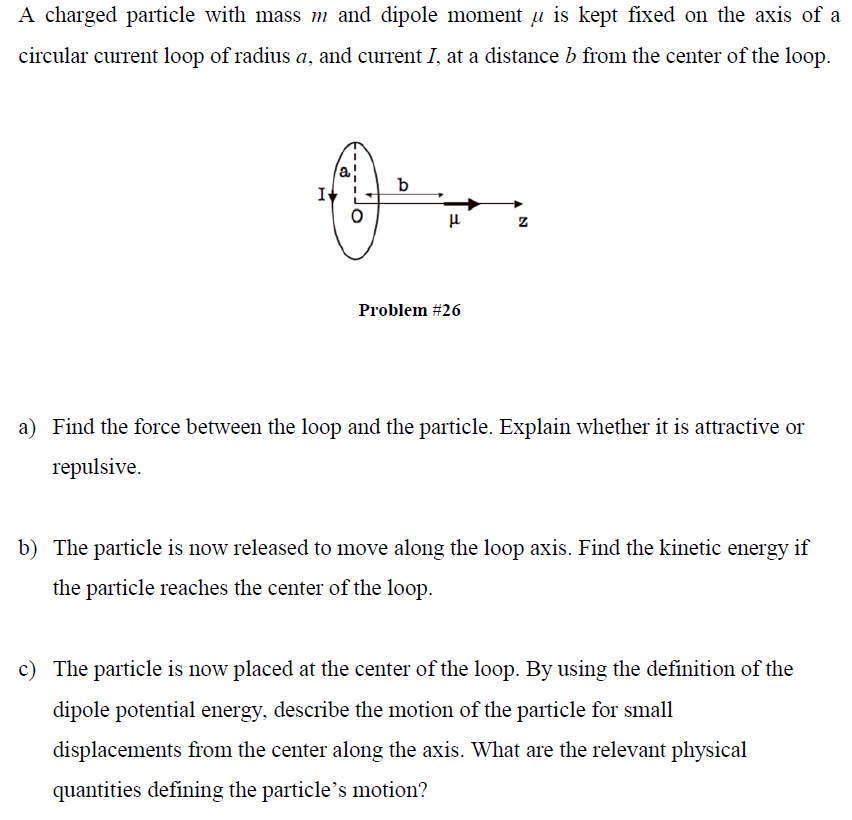 A charged particle with mass m and dipole moment ? is kept fixed on the axis of a circular current loop of radius a, and current I, at a distance b from the center of the loop. ka ? Problem #26 Find the force between the loop and the particle. Explain whether it is attractive or repulsive. a) b) The particle is now released to move along the loop axis. Find the kinetic energy if the particle reaches the center of the loop. c) The particle is now placed at the center of the loop. By using the definition of the dipole potential energy, describe the motion of the particle for small displacements from the center along the axis. What are the relevant physical displacements fiom the center along the axis. What thlevant physical quantities defining the particles motion?